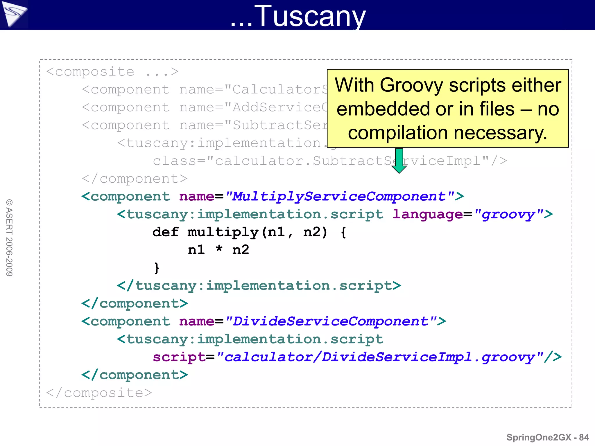 ...Tuscany
                    <composite ...>
                                                    With Groovy scripts either
                        <component name="CalculatorServiceComponent" .../>
                        <component name="AddServiceComponent" .../> files – no
                                                     embedded or in
                        <component name="SubtractServiceComponent">
                                                      compilation necessary.
                            <tuscany:implementation.java
                                class="calculator.SubtractServiceImpl"/>
                        </component>
                        <component name="MultiplyServiceComponent">
© ASERT 2006-2009




                            <tuscany:implementation.script language="groovy">
                                def multiply(n1, n2) {
                                    n1 * n2
                                }
                            </tuscany:implementation.script>
                        </component>
                        <component name="DivideServiceComponent">
                            <tuscany:implementation.script
                                script="calculator/DivideServiceImpl.groovy"/>
                        </component>
                    </composite>

                                                                       SpringOne2GX - 84
 