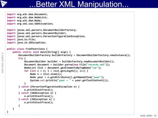 ...Better XML Manipulation...
                    import   org.w3c.dom.Document;
                    import   org.w3c.dom.NodeList;
                    import   org.w3c.dom.Node;
                    import   org.xml.sax.SAXException;

                    import   javax.xml.parsers.DocumentBuilderFactory;
                    import   javax.xml.parsers.DocumentBuilder;
                    import   javax.xml.parsers.ParserConfigurationException;
                    import   java.io.File;
                    import   java.io.IOException;

                    public class FindYearsJava {
                        public static void main(String[] args) {
© ASERT 2006-2009




                            DocumentBuilderFactory builderFactory = DocumentBuilderFactory.newInstance();
                            try {
                                DocumentBuilder builder = builderFactory.newDocumentBuilder();
                                Document document = builder.parse(new File("records.xml"));
                                NodeList list = document.getElementsByTagName("car");
                                for (int i = 0; i < list.getLength(); i++) {
                                    Node n = list.item(i);
                                    Node year = n.getAttributes().getNamedItem("year");
                                    System.out.println("year = " + year.getTextContent());
                                }
                            } catch (ParserConfigurationException e) {
                                e.printStackTrace();
                            } catch (SAXException e) {
                                e.printStackTrace();
                            } catch (IOException e) {
                                e.printStackTrace();
                            }
                        }
                    }
                                                                                                            AUG 2009 - 12
 