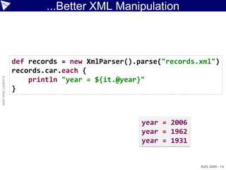 ...Better XML Manipulation



                    def records = new XmlParser().parse("records.xml")
                    records.car.each {
© ASERT 2006-2009




                        println "year = ${it.@year}"
                    }



                                                   year = 2006
                                                   year = 1962
                                                   year = 1931


                                                                 AUG 2009 - 14
 