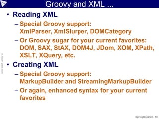 Groovy and XML ...
                    • Reading XML
                      – Special Groovy support:
                        XmlParser, XmlSlurper, DOMCategory
                      – Or Groovy sugar for your current favorites:
                        DOM, SAX, StAX, DOM4J, JDom, XOM, XPath,
                        XSLT, XQuery, etc.
© ASERT 2006-2009




                    • Creating XML
                      – Special Groovy support:
                        MarkupBuilder and StreamingMarkupBuilder
                      – Or again, enhanced syntax for your current
                        favorites

                                                            SpringOne2GX - 16
 