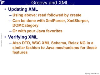 ... Groovy and XML ...
                    • Updating XML
                      – Using above: read followed by create
                      – Can be done with XmlParser, XmlSlurper,
                        DOMCategory
                      – Or with your Java favorites
© ASERT 2006-2009




                    • Verifying XML
                      – Also DTD, W3C XML Schema, Relax NG in a
                        similar fashion to Java mechanisms for these
                        features




                                                             SpringOne2GX - 17
 