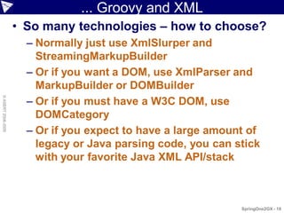 ... Groovy and XML
                    • So many technologies – how to choose?
                      – Normally just use XmlSlurper and
                        StreamingMarkupBuilder
                      – Or if you want a DOM, use XmlParser and
                        MarkupBuilder or DOMBuilder
                      – Or if you must have a W3C DOM, use
© ASERT 2006-2009




                        DOMCategory
                      – Or if you expect to have a large amount of
                        legacy or Java parsing code, you can stick
                        with your favorite Java XML API/stack



                                                              SpringOne2GX - 18
 