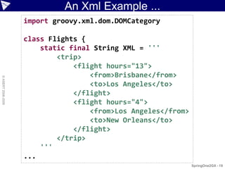 An Xml Example ...
                    import groovy.xml.dom.DOMCategory

                    class Flights {
                        static final String XML = '''
                            <trip>
                                <flight hours="13">
                                    <from>Brisbane</from>
© ASERT 2006-2009




                                    <to>Los Angeles</to>
                                </flight>
                                <flight hours="4">
                                    <from>Los Angeles</from>
                                    <to>New Orleans</to>
                                </flight>
                            </trip>
                        '''
                    ...
                                                               SpringOne2GX - 19
 