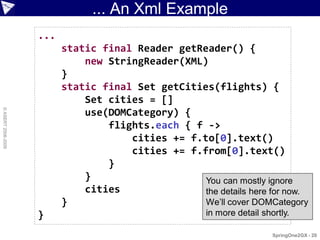 ... An Xml Example
                    ...
                          static final Reader getReader() {
                              new StringReader(XML)
                          }
                          static final Set getCities(flights) {
                              Set cities = []
© ASERT 2006-2009




                              use(DOMCategory) {
                                  flights.each { f ->
                                      cities += f.to[0].text()
                                      cities += f.from[0].text()
                                  }
                              }                    You can mostly ignore
                              cities               the details here for now.
                          }                        We’ll cover DOMCategory
                    }                                  in more detail shortly.

                                                                         SpringOne2GX - 20
 