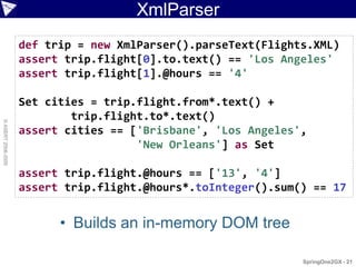 XmlParser
                    def trip = new XmlParser().parseText(Flights.XML)
                    assert trip.flight[0].to.text() == 'Los Angeles'
                    assert trip.flight[1].@hours == '4'

                    Set cities = trip.flight.from*.text() +
                            trip.flight.to*.text()
© ASERT 2006-2009




                    assert cities == ['Brisbane', 'Los Angeles',
                                      'New Orleans'] as Set

                    assert trip.flight.@hours == ['13', '4']
                    assert trip.flight.@hours*.toInteger().sum() == 17


                          • Builds an in-memory DOM tree

                                                               SpringOne2GX - 21
 