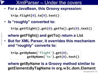 XmlParser – Under the covers
                    • For a JavaBean, this Groovy expression:
                       trip.flight[0].to[0].text()

                    • Is “roughly” converted to:
                       trip.getflight().get(0).getTo().get(0).text()
© ASERT 2006-2009




                      where getFlight() and getTo() return a List
                    • But for XML Parser, it overrides this mechanism
                      and “roughly” converts to:
                       trip.getByName('flight').get(0).
                                getByName('to').get(0).text()

                      where getByName is a Groovy method similar to
                      getElementsByTagName in org.w3c.dom.Element
                                                                SpringOne2GX - 22
 