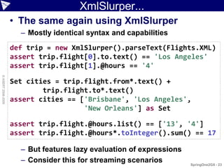 XmlSlurper...
                    • The same again using XmlSlurper
                      – Mostly identical syntax and capabilities
                    def trip = new XmlSlurper().parseText(Flights.XML)
                    assert trip.flight[0].to.text() == 'Los Angeles'
                    assert trip.flight[1].@hours == '4'
© ASERT 2006-2009




                    Set cities = trip.flight.from*.text() +
                            trip.flight.to*.text()
                    assert cities == ['Brisbane', 'Los Angeles',
                                      'New Orleans'] as Set

                    assert trip.flight.@hours.list() == ['13', '4']
                    assert trip.flight.@hours*.toInteger().sum() == 17

                      – But features lazy evaluation of expressions
                      – Consider this for streaming scenarios         SpringOne2GX - 23
 