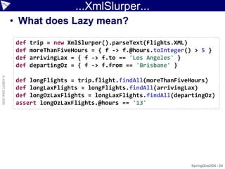 ...XmlSlurper...
                    • What does Lazy mean?

                     def   trip = new XmlSlurper().parseText(Flights.XML)
                     def   moreThanFiveHours = { f -> f.@hours.toInteger() > 5 }
                     def   arrivingLax = { f -> f.to == 'Los Angeles' }
                     def   departingOz = { f -> f.from == 'Brisbane' }
© ASERT 2006-2009




                     def longFlights = trip.flight.findAll(moreThanFiveHours)
                     def longLaxFlights = longFlights.findAll(arrivingLax)
                     def longOzLaxFlights = longLaxFlights.findAll(departingOz)
                     assert longOzLaxFlights.@hours == '13'




                                                                          SpringOne2GX - 24
 