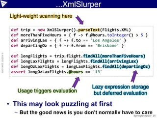 ...XmlSlurper
                    Light-weight scanning here

                     def   trip = new XmlSlurper().parseText(Flights.XML)
                     def   moreThanFiveHours = { f -> f.@hours.toInteger() > 5 }
                     def   arrivingLax = { f -> f.to == 'Los Angeles' }
                     def   departingOz = { f -> f.from == 'Brisbane' }
© ASERT 2006-2009




                     def longFlights = trip.flight.findAll(moreThanFiveHours)
                     def longLaxFlights = longFlights.findAll(arrivingLax)
                     def longOzLaxFlights = longLaxFlights.findAll(departingOz)
                     assert longOzLaxFlights.@hours == '13'


                                                        Lazy expression storage
                       Usage triggers evaluation         but deferred evaluation

                    • This may look puzzling at first
                      – But the good news is you don’t normally haveSpringOne2GX - 25
                                                                     to care
 