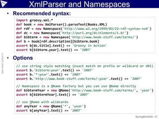 XmlParser and Namespaces
                    • Recommended syntax:
                       import groovy.xml.*
                       def book = new XmlParser().parseText(Books.XML)
                       def rdf = new Namespace('http://www.w3.org/1999/02/22-rdf-syntax-ns#')
                       def dc = new Namespace('http://purl.org/dc/elements/1.0/')
                       def bibterm = new Namespace('http://www.book-stuff.com/terms/')
                       def b = book[rdf.description][bibterm.book]
                       assert b[dc.title].text() == 'Groovy in Action'
                       assert b[bibterm.year].text() == '2007'
© ASERT 2006-2009




                    • Options
                       // use   string style matching (exact match on prefix or wildcard or URI)
                       assert   b.'bibterm:year'.text() == '2007'
                       assert   b.'*:year'.text() == '2007'
                       assert   b.'http://www.book-stuff.com/terms/:year'.text() == '2007'

                       // Namespace is a QName factory but you can use QName directly
                       def bibtermYear = new QName('http://www.book-stuff.com/terms/', 'year')
                       assert b[bibtermYear].text() == '2007'

                       // use QName with wildcards
                       def anyYear = new QName('*', 'year')
                       assert b[anyYear].text() == '2007'
                                                                                      SpringOne2GX - 27
 