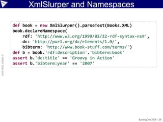 XmlSlurper and Namespaces

                    def book = new XmlSlurper().parseText(Books.XML)
                    book.declareNamespace(
                        rdf: 'http://www.w3.org/1999/02/22-rdf-syntax-ns#',
                        dc: 'http://purl.org/dc/elements/1.0/',
                        bibterm: 'http://www.book-stuff.com/terms/')
                    def b = book.'rdf:description'.'bibterm:book'
© ASERT 2006-2009




                    assert b.'dc:title' == 'Groovy in Action'
                    assert b.'bibterm:year' == '2007'




                                                                      SpringOne2GX - 28
 