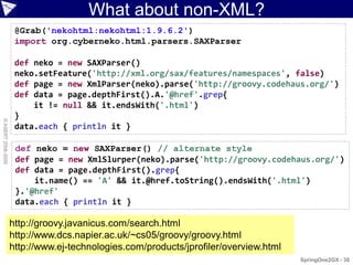 What about non-XML?
                     @Grab('nekohtml:nekohtml:1.9.6.2')
                     import org.cyberneko.html.parsers.SAXParser

                     def neko = new SAXParser()
                     neko.setFeature('http://xml.org/sax/features/namespaces', false)
                     def page = new XmlParser(neko).parse('http://groovy.codehaus.org/')
                     def data = page.depthFirst().A.'@href'.grep{
                         it != null && it.endsWith('.html')
                     }
© ASERT 2006-2009




                     data.each { println it }

                     def neko = new SAXParser() // alternate style
                     def page = new XmlSlurper(neko).parse('http://groovy.codehaus.org/')
                     def data = page.depthFirst().grep{
                         it.name() == 'A' && it.@href.toString().endsWith('.html')
                     }.'@href'
                     data.each { println it }

                    http://groovy.javanicus.com/search.html
                    http://www.dcs.napier.ac.uk/~cs05/groovy/groovy.html
                    http://www.ej-technologies.com/products/jprofiler/overview.html
                                                                                      SpringOne2GX - 30
 