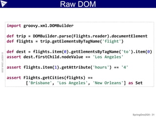 Raw DOM

                    import groovy.xml.DOMBuilder

                    def trip = DOMBuilder.parse(Flights.reader).documentElement
                    def flights = trip.getElementsByTagName('flight')

                    def dest = flights.item(0).getElementsByTagName('to').item(0)
© ASERT 2006-2009




                    assert dest.firstChild.nodeValue == 'Los Angeles'

                    assert flights.item(1).getAttribute('hours') == '4'

                    assert Flights.getCities(flights) ==
                            ['Brisbane', 'Los Angeles', 'New Orleans'] as Set




                                                                          SpringOne2GX - 31
 