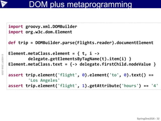 DOM plus metaprogramming

                    import groovy.xml.DOMBuilder
                    import org.w3c.dom.Element

                    def trip = DOMBuilder.parse(Flights.reader).documentElement

                    Element.metaClass.element = { t, i ->
© ASERT 2006-2009




                            delegate.getElementsByTagName(t).item(i) }
                    Element.metaClass.text = {-> delegate.firstChild.nodeValue }

                    assert trip.element('flight', 0).element('to', 0).text() ==
                            'Los Angeles'
                    assert trip.element('flight', 1).getAttribute('hours') == '4'




                                                                        SpringOne2GX - 32
 