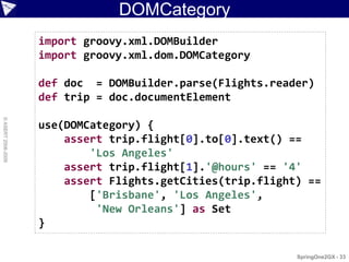 DOMCategory
                    import groovy.xml.DOMBuilder
                    import groovy.xml.dom.DOMCategory

                    def doc = DOMBuilder.parse(Flights.reader)
                    def trip = doc.documentElement
© ASERT 2006-2009




                    use(DOMCategory) {
                        assert trip.flight[0].to[0].text() ==
                            'Los Angeles'
                        assert trip.flight[1].'@hours' == '4'
                        assert Flights.getCities(trip.flight) ==
                            ['Brisbane', 'Los Angeles',
                             'New Orleans'] as Set
                    }

                                                            SpringOne2GX - 33
 