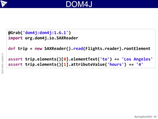 DOM4J


                    @Grab('dom4j:dom4j:1.6.1')
                    import org.dom4j.io.SAXReader

                    def trip = new SAXReader().read(Flights.reader).rootElement
© ASERT 2006-2009




                    assert trip.elements()[0].elementText('to') == 'Los Angeles'
                    assert trip.elements()[1].attributeValue('hours') == '4'




                                                                        SpringOne2GX - 34
 