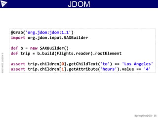 JDOM


                    @Grab('org.jdom:jdom:1.1')
                    import org.jdom.input.SAXBuilder

                    def b = new SAXBuilder()
                    def trip = b.build(Flights.reader).rootElement
© ASERT 2006-2009




                    assert trip.children[0].getChildText('to') == 'Los Angeles'
                    assert trip.children[1].getAttribute('hours').value == '4'




                                                                       SpringOne2GX - 35
 