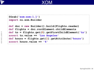 XOM

                    @Grab('xom:xom:1.1')
                    import nu.xom.Builder

                    def doc = new Builder().build(Flights.reader)
                    def flights = doc.rootElement.childElements
                    def to = flights.get(0).getFirstChildElement('to')
© ASERT 2006-2009




                    assert to.value == 'Los Angeles'
                    def hours = flights.get(1).getAttribute('hours')
                    assert hours.value == '4'




                                                                 SpringOne2GX - 36
 