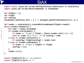 StAX
                    import static javax.xml.stream.XMLInputFactory.newInstance as staxFactory
                    import javax.xml.stream.XMLStreamReader as StaxReader

                    def flights = []
                    def flight
                    def seenTag
                    StaxReader.metaClass.attr = { s -> delegate.getAttributeValue(null, s) }

                    def reader = staxFactory().createXMLStreamReader(Flights.reader)
                    while (reader.hasNext()) {
                        def name = reader.localName
© ASERT 2006-2009




                        if (reader.startElement) {
                            if (name == 'flight') flight = [hours:reader.attr('hours')]
                            else if (name in ['from', 'to']) seenTag = name
                        } else if (reader.characters) {
                            if (seenTag) flight[seenTag] = reader.text
                        } else if (reader.endElement) {
                            if (name == 'flight') flights += flight
                            seenTag = null
                        }
                        reader.next()
                    }

                    assert flights[0].to == 'Los Angeles'
                    assert flights[1].hours == '4'
                                                                                     SpringOne2GX - 37
 