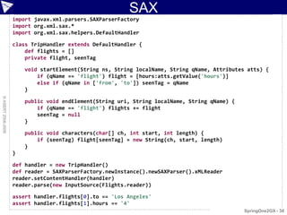 SAX
                    import javax.xml.parsers.SAXParserFactory
                    import org.xml.sax.*
                    import org.xml.sax.helpers.DefaultHandler

                    class TripHandler extends DefaultHandler {
                        def flights = []
                        private flight, seenTag

                        void startElement(String ns, String localName, String qName, Attributes atts) {
                            if (qName == 'flight') flight = [hours:atts.getValue('hours')]
                            else if (qName in ['from', 'to']) seenTag = qName
                        }
© ASERT 2006-2009




                        public void endElement(String uri, String localName, String qName) {
                            if (qName == 'flight') flights += flight
                            seenTag = null
                        }

                        public void characters(char[] ch, int start, int length) {
                            if (seenTag) flight[seenTag] = new String(ch, start, length)
                        }
                    }

                    def handler = new TripHandler()
                    def reader = SAXParserFactory.newInstance().newSAXParser().xMLReader
                    reader.setContentHandler(handler)
                    reader.parse(new InputSource(Flights.reader))

                    assert handler.flights[0].to == 'Los Angeles'
                    assert handler.flights[1].hours == '4'
                                                                                               SpringOne2GX - 38
 