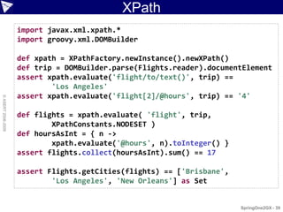XPath
                    import javax.xml.xpath.*
                    import groovy.xml.DOMBuilder

                    def xpath = XPathFactory.newInstance().newXPath()
                    def trip = DOMBuilder.parse(Flights.reader).documentElement
                    assert xpath.evaluate('flight/to/text()', trip) ==
                            'Los Angeles'
                    assert xpath.evaluate('flight[2]/@hours', trip) == '4'
© ASERT 2006-2009




                    def flights = xpath.evaluate( 'flight', trip,
                            XPathConstants.NODESET )
                    def hoursAsInt = { n ->
                            xpath.evaluate('@hours', n).toInteger() }
                    assert flights.collect(hoursAsInt).sum() == 17

                    assert Flights.getCities(flights) == ['Brisbane',
                            'Los Angeles', 'New Orleans'] as Set


                                                                        SpringOne2GX - 39
 
