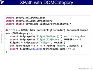 XPath with DOMCategory


                    import groovy.xml.DOMBuilder
                    import groovy.xml.dom.DOMCategory
                    import static javax.xml.xpath.XPathConstants.*

                    def trip = DOMBuilder.parse(Flight.reader).documentElement
© ASERT 2006-2009




                    use (DOMCategory) {
                       assert trip.xpath('flight/to/text()') == 'Los Angeles'
                       assert trip.xpath('flight[2]/@hours', NUMBER) == 4
                       flights = trip.xpath('flight', NODESET)
                       def hoursAsNum = { n -> n.xpath('@hours', NUMBER) }
                       assert flights.collect(hoursAsNum).sum() == 17
                    }




                                                                       SpringOne2GX - 40
 