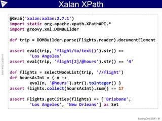 Xalan XPath
                    @Grab('xalan:xalan:2.7.1')
                    import static org.apache.xpath.XPathAPI.*
                    import groovy.xml.DOMBuilder

                    def trip = DOMBuilder.parse(Flights.reader).documentElement

                    assert eval(trip, 'flight/to/text()').str() ==
© ASERT 2006-2009




                            'Los Angeles'
                    assert eval(trip, 'flight[2]/@hours').str() == '4'

                    def flights = selectNodeList(trip, '//flight')
                    def hoursAsInt = { n ->
                            eval(n, '@hours').str().toInteger() }
                    assert flights.collect(hoursAsInt).sum() == 17

                    assert Flights.getCities(flights) == ['Brisbane',
                            'Los Angeles', 'New Orleans'] as Set


                                                                         SpringOne2GX - 41
 