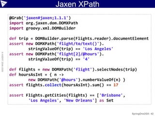 Jaxen XPath
                    @Grab('jaxen#jaxen;1.1.1')
                    import org.jaxen.dom.DOMXPath
                    import groovy.xml.DOMBuilder

                    def trip = DOMBuilder.parse(Flights.reader).documentElement
                    assert new DOMXPath('flight/to/text()').
                            stringValueOf(trip) == 'Los Angeles'
© ASERT 2006-2009




                    assert new DOMXPath('flight[2]/@hours').
                            stringValueOf(trip) == '4'

                    def flights = new DOMXPath('flight').selectNodes(trip)
                    def hoursAsInt = { n ->
                            new DOMXPath('@hours').numberValueOf(n) }
                    assert flights.collect(hoursAsInt).sum() == 17

                    assert Flights.getCities(flights) == ['Brisbane',
                            'Los Angeles', 'New Orleans'] as Set

                                                                        SpringOne2GX - 42
 