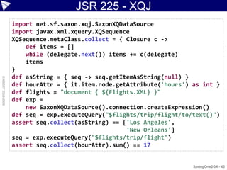 JSR 225 - XQJ
                    import net.sf.saxon.xqj.SaxonXQDataSource
                    import javax.xml.xquery.XQSequence
                    XQSequence.metaClass.collect = { Closure c ->
                        def items = []
                        while (delegate.next()) items += c(delegate)
                        items
                    }
                    def asString = { seq -> seq.getItemAsString(null) }
© ASERT 2006-2009




                    def hourAttr = { it.item.node.getAttribute('hours') as int }
                    def flights = "document { ${Flights.XML} }"
                    def exp =
                        new SaxonXQDataSource().connection.createExpression()
                    def seq = exp.executeQuery("$flights/trip/flight/to/text()")
                    assert seq.collect(asString) == ['Los Angeles',
                                                     'New Orleans']
                    seq = exp.executeQuery("$flights/trip/flight")
                    assert seq.collect(hourAttr).sum() == 17


                                                                        SpringOne2GX - 43
 