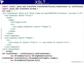 XSLT...
                    import static javax.xml.transform.TransformerFactory.newInstance as xsltFactory
                    import javax.xml.transform.stream.*
                    def xslt = '''
                    <xsl:stylesheet xmlns:xsl="http://www.w3.org/1999/XSL/Transform" version="1.0">
                      <xsl:template match="/trip">
                        <html>
                          <body>
                            <h1>Flights</h1>
                            <ul>
                              <xsl:apply-templates select="flight"/>
                            </ul>
© ASERT 2006-2009




                          </body>
                        </html>
                      </xsl:template>
                      <xsl:template match="flight">
                        <li>
                          <xsl:value-of select="from"/> => <xsl:value-of select="to"/>
                        </li>
                      </xsl:template>
                    </xsl:stylesheet>
                    '''.trim()
                    def transformer = xsltFactory().newTransformer(
                            new StreamSource(new StringReader(xslt)))
                    transformer.transform(new StreamSource(Flights.reader),
                            new StreamResult(System.out))
                                                                                       SpringOne2GX - 44
 