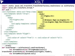 ...XSLT
                    import static javax.xml.transform.TransformerFactory.newInstance as xsltFactory
                    import javax.xml.transform.stream.*
                    def xslt = '''
                                                           <html>
                    <xsl:stylesheet xmlns:xsl="http://www.w3.org/1999/XSL/Transform" version="1.0">
                      <xsl:template match="/trip">           <body>
                        <html>                                 <h1>Flights</h1>
                          <body>                               <ul>
                            <h1>Flights</h1>                     <li>Brisbane =&gt; Los Angeles</li>
                            <ul>                                 <li>Los Angeles =&gt; New Orleans</li>
                                                               </ul>
                              <xsl:apply-templates select="flight"/>
                            </ul>                            </body>
© ASERT 2006-2009




                          </body>                          </html>
                        </html>
                      </xsl:template>
                      <xsl:template match="flight">
                        <li>
                          <xsl:value-of select="from"/> => <xsl:value-of select="to"/>
                        </li>
                      </xsl:template>
                    </xsl:stylesheet>
                    '''.trim()
                    def transformer = xsltFactory().newTransformer(
                            new StreamSource(new StringReader(xslt)))
                    transformer.transform(new StreamSource(Flights.reader),
                            new StreamResult(System.out))
                                                                                           SpringOne2GX - 45
 