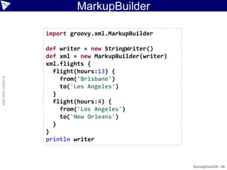 MarkupBuilder

                    import groovy.xml.MarkupBuilder

                    def writer = new StringWriter()
                    def xml = new MarkupBuilder(writer)
                    xml.flights {
                      flight(hours:13) {
© ASERT 2006-2009




                        from('Brisbane')
                        to('Los Angeles')
                      }
                      flight(hours:4) {
                        from('Los Angeles')
                        to('New Orleans')
                      }
                    }
                    println writer



                                                          SpringOne2GX - 46
 