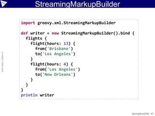 StreamingMarkupBuilder

                    import groovy.xml.StreamingMarkupBuilder

                    def writer = new StreamingMarkupBuilder().bind {
                      flights {
                        flight(hours: 13) {
                          from('Brisbane')
© ASERT 2006-2009




                          to('Los Angeles')
                        }
                        flight(hours: 4) {
                          from('Los Angeles')
                          to('New Orleans')
                        }
                      }
                    }
                    println writer



                                                                  SpringOne2GX - 47
 