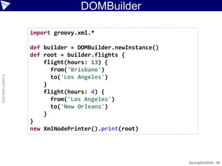 DOMBuilder

                    import groovy.xml.*

                    def builder = DOMBuilder.newInstance()
                    def root = builder.flights {
                        flight(hours: 13) {
                          from('Brisbane')
© ASERT 2006-2009




                          to('Los Angeles')
                        }
                        flight(hours: 4) {
                          from('Los Angeles')
                          to('New Orleans')
                        }
                    }
                    new XmlNodePrinter().print(root)




                                                             SpringOne2GX - 48
 