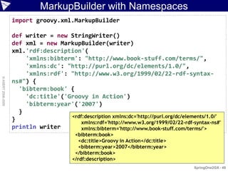 MarkupBuilder with Namespaces
                    import groovy.xml.MarkupBuilder

                    def writer = new StringWriter()
                    def xml = new MarkupBuilder(writer)
                    xml.'rdf:description'(
                        'xmlns:bibterm': "http://www.book-stuff.com/terms/",
                        'xmlns:dc': "http://purl.org/dc/elements/1.0/",
                        'xmlns:rdf': "http://www.w3.org/1999/02/22-rdf-syntax-
© ASERT 2006-2009




                    ns#") {
                      'bibterm:book' {
                        'dc:title'('Groovy in Action')
                        'bibterm:year'('2007')
                      }
                                     <rdf:description xmlns:dc='http://purl.org/dc/elements/1.0/'
                    }                    xmlns:rdf='http://www.w3.org/1999/02/22-rdf-syntax-ns#'
                    println writer       xmlns:bibterm='http://www.book-stuff.com/terms/'>
                                           <bibterm:book>
                                             <dc:title>Groovy in Action</dc:title>
                                             <bibterm:year>2007</bibterm:year>
                                           </bibterm:book>
                                          </rdf:description>
                                                                                       SpringOne2GX - 49
 