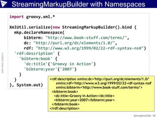 StreamingMarkupBuilder with Namespaces
                    import groovy.xml.*

                    XmlUtil.serialize(new StreamingMarkupBuilder().bind {
                      mkp.declareNamespace(
                          bibterm: "http://www.book-stuff.com/terms/",
                          dc: "http://purl.org/dc/elements/1.0/",
                          rdf: "http://www.w3.org/1999/02/22-rdf-syntax-ns#")
                      'rdf:description' {
© ASERT 2006-2009




                        'bibterm:book' {
                          'dc:title'('Groovy in Action')
                          'bibterm:year'('2007')
                        }
                      }              <rdf:description xmlns:dc='http://purl.org/dc/elements/1.0/'
                                         xmlns:rdf='http://www.w3.org/1999/02/22-rdf-syntax-ns#'
                    }, System.out)
                                             xmlns:bibterm='http://www.book-stuff.com/terms/'>
                                          <bibterm:book>
                                            <dc:title>Groovy in Action</dc:title>
                                            <bibterm:year>2007</bibterm:year>
                                          </bibterm:book>
                                         </rdf:description>
                                                                                        SpringOne2GX - 50
 