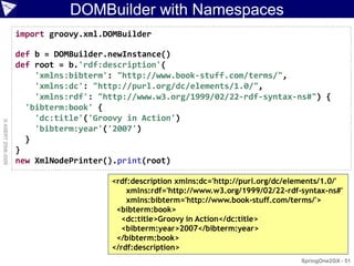 DOMBuilder with Namespaces
                    import groovy.xml.DOMBuilder

                    def b = DOMBuilder.newInstance()
                    def root = b.'rdf:description'(
                        'xmlns:bibterm': "http://www.book-stuff.com/terms/",
                        'xmlns:dc': "http://purl.org/dc/elements/1.0/",
                        'xmlns:rdf': "http://www.w3.org/1999/02/22-rdf-syntax-ns#") {
                      'bibterm:book' {
                        'dc:title'('Groovy in Action')
© ASERT 2006-2009




                        'bibterm:year'('2007')
                      }
                    }
                    new XmlNodePrinter().print(root)

                                       <rdf:description xmlns:dc='http://purl.org/dc/elements/1.0/'
                                           xmlns:rdf='http://www.w3.org/1999/02/22-rdf-syntax-ns#'
                                           xmlns:bibterm='http://www.book-stuff.com/terms/'>
                                        <bibterm:book>
                                          <dc:title>Groovy in Action</dc:title>
                                          <bibterm:year>2007</bibterm:year>
                                        </bibterm:book>
                                       </rdf:description>
                                                                                        SpringOne2GX - 51
 