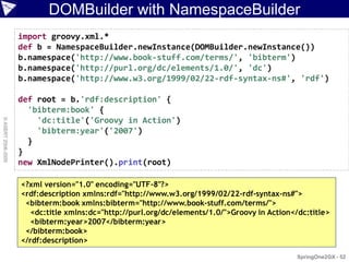 DOMBuilder with NamespaceBuilder
                    import groovy.xml.*
                    def b = NamespaceBuilder.newInstance(DOMBuilder.newInstance())
                    b.namespace('http://www.book-stuff.com/terms/', 'bibterm')
                    b.namespace('http://purl.org/dc/elements/1.0/', 'dc')
                    b.namespace('http://www.w3.org/1999/02/22-rdf-syntax-ns#', 'rdf')

                    def root = b.'rdf:description' {
                      'bibterm:book' {
                        'dc:title'('Groovy in Action')
© ASERT 2006-2009




                        'bibterm:year'('2007')
                      }
                    }
                    new XmlNodePrinter().print(root)

                    <?xml version="1.0" encoding="UTF-8"?>
                    <rdf:description xmlns:rdf="http://www.w3.org/1999/02/22-rdf-syntax-ns#">
                     <bibterm:book xmlns:bibterm="http://www.book-stuff.com/terms/">
                       <dc:title xmlns:dc="http://purl.org/dc/elements/1.0/">Groovy in Action</dc:title>
                       <bibterm:year>2007</bibterm:year>
                     </bibterm:book>
                    </rdf:description>

                                                                                               SpringOne2GX - 52
 