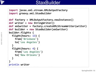 StaxBuilder
                    import javax.xml.stream.XMLOutputFactory
                    import groovy.xml.StaxBuilder

                    def factory = XMLOutputFactory.newInstance()
                    def writer = new StringWriter()
                    def xmlwriter = factory.createXMLStreamWriter(writer)
                    def builder = new StaxBuilder(xmlwriter)
                    builder.flights {
© ASERT 2006-2009




                      flight(hours: 13) {
                        from('Brisbane')
                        to('Los Angeles')
                      }
                      flight(hours: 4) {
                        from('Los Angeles')
                        to('New Orleans')
                      }
                    }
                    println writer

                                                                     SpringOne2GX - 53
 