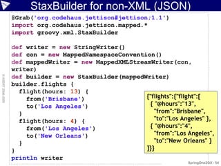 StaxBuilder for non-XML (JSON)
                    @Grab('org.codehaus.jettison#jettison;1.1')
                    import org.codehaus.jettison.mapped.*
                    import groovy.xml.StaxBuilder

                    def writer = new StringWriter()
                    def con = new MappedNamespaceConvention()
                    def mappedWriter = new MappedXMLStreamWriter(con,
                    writer)
                    def builder = new StaxBuilder(mappedWriter)
© ASERT 2006-2009




                    builder.flights {
                      flight(hours: 13) {
                        from('Brisbane')                 {"flights":{"flight":[
                        to('Los Angeles')                 { "@hours":"13",
                      }                                     "from":"Brisbane",
                      flight(hours: 4) {                    "to":"Los Angeles" },
                        from('Los Angeles')               { "@hours":"4",
                        to('New Orleans')                   "from":"Los Angeles",
                      }                                     "to":"New Orleans" }
                    }                                    ]}}
                    println writer
                                                                         SpringOne2GX - 54
 