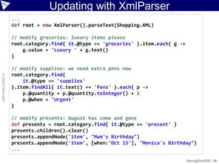 Updating with XmlParser
                    ...
                    def root = new XmlParser().parseText(Shopping.XML)

                    // modify groceries: luxury items please
                    root.category.find{ it.@type == 'groceries' }.item.each{ g ->
                        g.value = 'Luxury ' + g.text()
                    }

                    // modify supplies: we need extra pens now
                    root.category.find{
© ASERT 2006-2009




                        it.@type == 'supplies'
                    }.item.findAll{ it.text() == 'Pens' }.each{ p ->
                        p.@quantity = p.@quantity.toInteger() + 2
                        p.@when = 'Urgent'
                    }

                    // modify presents: August has come and gone
                    def presents = root.category.find{ it.@type == 'present' }
                    presents.children().clear()
                    presents.appendNode('item', "Mum's Birthday")
                    presents.appendNode('item', [when:'Oct 15'], "Monica's Birthday")
                    ...

                                                                                    SpringOne2GX - 56
 
