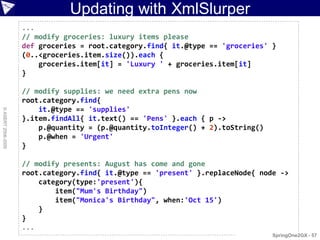 Updating with XmlSlurper
                    ...
                    // modify groceries: luxury items please
                    def groceries = root.category.find{ it.@type == 'groceries' }
                    (0..<groceries.item.size()).each {
                        groceries.item[it] = 'Luxury ' + groceries.item[it]
                    }

                    // modify supplies: we need extra pens now
                    root.category.find{
                        it.@type == 'supplies'
© ASERT 2006-2009




                    }.item.findAll{ it.text() == 'Pens' }.each { p ->
                        p.@quantity = (p.@quantity.toInteger() + 2).toString()
                        p.@when = 'Urgent'
                    }

                    // modify presents: August has come and gone
                    root.category.find{ it.@type == 'present' }.replaceNode{ node ->
                        category(type:'present'){
                            item("Mum's Birthday")
                            item("Monica's Birthday", when:'Oct 15')
                        }
                    }
                    ...
                                                                                 SpringOne2GX - 57
 