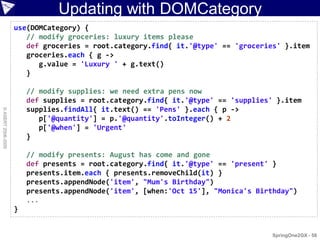 Updating with DOMCategory
                    use(DOMCategory) {
                       // modify groceries: luxury items please
                       def groceries = root.category.find{ it.'@type' == 'groceries' }.item
                       groceries.each { g ->
                          g.value = 'Luxury ' + g.text()
                       }

                        // modify supplies: we need extra pens now
                        def supplies = root.category.find{ it.'@type' == 'supplies' }.item
                        supplies.findAll{ it.text() == 'Pens' }.each { p ->
© ASERT 2006-2009




                           p['@quantity'] = p.'@quantity'.toInteger() + 2
                           p['@when'] = 'Urgent'
                        }

                        // modify presents: August has come and gone
                        def presents = root.category.find{ it.'@type' == 'present' }
                        presents.item.each { presents.removeChild(it) }
                        presents.appendNode('item', "Mum's Birthday")
                        presents.appendNode('item', [when:'Oct 15'], "Monica's Birthday")
                        ...
                    }


                                                                                   SpringOne2GX - 58
 