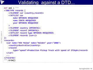 Validating against a DTD...
                    def xml = '''
                    <!DOCTYPE records [
                        <!ELEMENT car (country,record)>
                        <!ATTLIST car
                            make NMTOKEN #REQUIRED
                            name CDATA #REQUIRED
                            year NMTOKEN #REQUIRED
                        >
                        <!ELEMENT country (#PCDATA)>
                        <!ELEMENT record (#PCDATA)>
© ASERT 2006-2009




                        <!ATTLIST record type NMTOKEN #REQUIRED>
                        <!ELEMENT records (car+)>
                    ]>
                    <records>
                      <car name="HSV Maloo" make="Holden" year="2006">
                        <country>Australia</country>
                        <record
                            type="speed">Production Pickup Truck with speed of 271kph</record>
                      </car>
                      ...
                    </records>
                    '''.trim()


                                                                                      SpringOne2GX - 59
 