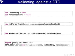 ...Validating against a DTD

                    def validating = true
                    def namespaceAware = false




                    new XmlParser(validating, namespaceAware).parseText(xml)
© ASERT 2006-2009




                    new XmlSlurper(validating, namespaceAware).parseText(xml)




                    import groovy.xml.DOMBuilder
                    DOMBuilder.parse(new StringReader(xml), validating, namespaceAware)




                                                                                SpringOne2GX - 60
 