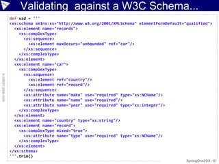 Validating against a W3C Schema...
                    def xsd = '''
                    <xs:schema xmlns:xs="http://www.w3.org/2001/XMLSchema" elementFormDefault="qualified">
                      <xs:element name="records">
                        <xs:complexType>
                          <xs:sequence>
                            <xs:element maxOccurs="unbounded" ref="car"/>
                          </xs:sequence>
                        </xs:complexType>
                      </xs:element>
                      <xs:element name="car">
                        <xs:complexType>
                          <xs:sequence>
© ASERT 2006-2009




                            <xs:element ref="country"/>
                            <xs:element ref="record"/>
                          </xs:sequence>
                          <xs:attribute name="make" use="required" type="xs:NCName"/>
                          <xs:attribute name="name" use="required"/>
                          <xs:attribute name="year" use="required" type="xs:integer"/>
                        </xs:complexType>
                      </xs:element>
                      <xs:element name="country" type="xs:string"/>
                      <xs:element name="record">
                        <xs:complexType mixed="true">
                          <xs:attribute name="type" use="required" type="xs:NCName"/>
                        </xs:complexType>
                      </xs:element>
                    </xs:schema>
                    '''.trim()
                                                                                               SpringOne2GX - 61
 