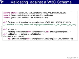 ...Validating against a W3C Schema

                    import static javax.xml.XMLConstants.W3C_XML_SCHEMA_NS_URI
                    import javax.xml.transform.stream.StreamSource
                    import javax.xml.validation.SchemaFactory

                    def factory = SchemaFactory.newInstance(W3C_XML_SCHEMA_NS_URI)
                    // println factory.isSchemaLanguageSupported(W3C_XML_SCHEMA_NS_URI)
© ASERT 2006-2009




                    def schema =
                        factory.newSchema(new StreamSource(new StringReader(xsd)))
                    def validator = schema.newValidator()
                    validator.validate(
                        new StreamSource(new StringReader(XmlExamples.CAR_RECORDS)))




                                                                                 SpringOne2GX - 62
 