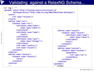 Validating against a RelaxNG Schema...
                    def rng = '''
                    <grammar xmlns="http://relaxng.org/ns/structure/1.0"
                             datatypeLibrary="http://www.w3.org/2001/XMLSchema-datatypes">
                        <start>
                            <ref name="records"/>
                        </start>
                        <define name="car">
                            <element name="car">
                                <attribute name="make">
                                    <data type="token"/>                 ...
                                </attribute>                             <define name="record">
                                <attribute name="name">
© ASERT 2006-2009




                                                                             <element name="record">
                                    <text/>                                      <attribute name="type">
                                </attribute>                                         <data type="token"/>
                                <attribute name="year">                          </attribute>
                                    <data type="integer"/>                       <text/>
                                </attribute>                                 </element>
                                <ref name="country"/>                    </define>
                                <ref name="record"/>                     <define name="records">
                            </element>                                       <element name="records">
                        </define>                                                <oneOrMore>
                        <define name="country">                                      <ref name="car"/>
                            <element name="country">                             </oneOrMore>
                                <text/>                                      </element>
                            </element>                                   </define>
                        </define>                                    </grammar>
                        ...                                          '''.trim()
                                                                                               SpringOne2GX - 63
 