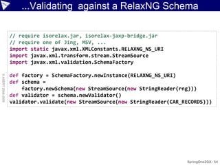 ...Validating against a RelaxNG Schema

                    // require isorelax.jar, isorelax-jaxp-bridge.jar
                    // require one of Jing, MSV, ...
                    import static javax.xml.XMLConstants.RELAXNG_NS_URI
                    import javax.xml.transform.stream.StreamSource
                    import javax.xml.validation.SchemaFactory

                    def factory = SchemaFactory.newInstance(RELAXNG_NS_URI)
© ASERT 2006-2009




                    def schema =
                        factory.newSchema(new StreamSource(new StringReader(rng)))
                    def validator = schema.newValidator()
                    validator.validate(new StreamSource(new StringReader(CAR_RECORDS)))




                                                                              SpringOne2GX - 64
 