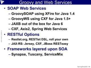 Groovy and Web Services
                    • SOAP Web Services
                      – GroovySOAP using XFire for Java 1.4
                      – GroovyWS using CXF for Java 1.5+
                      – JAXB out of the box for Java 6
                      – CXF, Axis2, Spring Web Services
© ASERT 2006-2009




                    • RESTful Options
                      – Restlet.org, RESTlet DSL, roll your own
                      – JAX-RS: Jersey, CXF, JBoss RESTeasy
                    • Frameworks layered upon SOA
                      – Synapse, Tuscany, ServiceMix


                                                                  SpringOne2GX - 66
 